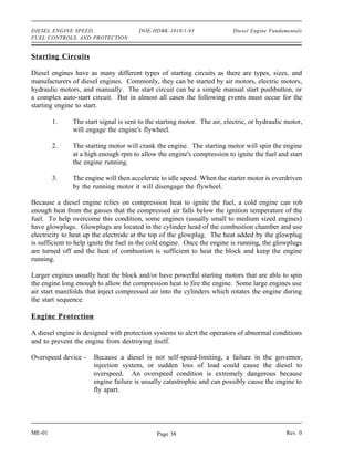 DIESEL ENGINE SPEED,                   DOE-HDBK-1018/1-93                  Diesel Engine Fundamentals
FUEL CONTROLS, AND PROTECTION


Starting Circuits

Diesel engines have as many different types of starting circuits as there are types, sizes, and
manufacturers of diesel engines. Commonly, they can be started by air motors, electric motors,
hydraulic motors, and manually. The start circuit can be a simple manual start pushbutton, or
a complex auto-start circuit. But in almost all cases the following events must occur for the
starting engine to start.

        1.     The start signal is sent to the starting motor. The air, electric, or hydraulic motor,
               will engage the engine's flywheel.

        2.     The starting motor will crank the engine. The starting motor will spin the engine
               at a high enough rpm to allow the engine's compression to ignite the fuel and start
               the engine running.

        3.     The engine will then accelerate to idle speed. When the starter motor is overdriven
               by the running motor it will disengage the flywheel.

Because a diesel engine relies on compression heat to ignite the fuel, a cold engine can rob
enough heat from the gasses that the compressed air falls below the ignition temperature of the
fuel. To help overcome this condition, some engines (usually small to medium sized engines)
have glowplugs. Glowplugs are located in the cylinder head of the combustion chamber and use
electricity to heat up the electrode at the top of the glowplug. The heat added by the glowplug
is sufficient to help ignite the fuel in the cold engine. Once the engine is running, the glowplugs
are turned off and the heat of combustion is sufficient to heat the block and keep the engine
running.

Larger engines usually heat the block and/or have powerful starting motors that are able to spin
the engine long enough to allow the compression heat to fire the engine. Some large engines use
air start manifolds that inject compressed air into the cylinders which rotates the engine during
the start sequence.

Engine Protection

A diesel engine is designed with protection systems to alert the operators of abnormal conditions
and to prevent the engine from destroying itself.

Overspeed device -    Because a diesel is not self-speed-limiting, a failure in the governor,
                      injection system, or sudden loss of load could cause the diesel to
                      overspeed. An overspeed condition is extremely dangerous because
                      engine failure is usually catastrophic and can possibly cause the engine to
                      fly apart.




ME-01                                         Page 38                                          Rev. 0
 