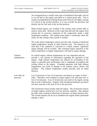 Diesel Engine Fundamentals             DOE-HDBK-1018/1-93                DIESEL ENGINE SPEED,
                                                               FUEL CONTROLS, AND PROTECTION


                       An overspeed device, usually some type of mechanical flyweight, will act
                       to cut off fuel to the engine and alarm at a certain preset rpm. This is
                       usually accomplished by isolating the governor from its oil supply, causing
                       it to travel to the no-fuel position, or it can override the governor and
                       directly trip the fuel rack to the no-fuel position.

Water jacket -         Water-cooled engines can overheat if the cooling water system fails to
                       remove waste heat. Removal of the waste heat prevents the engine from
                       seizing due to excessive expansion of the components under a high
                       temperature condition. The cooling water jacket is commonly where the
                       sensor for the cooling water system is located.

                       The water jacket temperature sensors provide early warning of abnormal
                       engine temperature, usually an alarm function only. The setpoint is set
                       such that if the condition is corrected in a timely manner, significant
                       engine damage will be avoided. But continued engine operation at the
                       alarm temperature or higher temperatures will lead to engine damage.

Exhaust                In a diesel engine, exhaust temperatures are very important and can
temperatures -         provide a vast amount of information regarding the operation of the
                       engine. High exhaust temperature can indicate an overloading of the
                       engine or possible poor performance due to inadequate scavenging (the
                       cooling effect) in the engine. Extended operation with high exhaust
                       temperatures can result in damage to the exhaust valves, piston, and
                       cylinders. The exhaust temperature usually provides only an alarm
                       function.

Low lube oil           Low oil pressure or loss of oil pressure can destroy an engine in short
pressure -             order. Therefore, most medium to larger engines will stop upon low or
                       loss of oil pressure. Loss of oil pressure can result in the engine seizing
                       due to lack of lubrication. Engines with mechanical-hydraulic governors
                       will also stop due to the lack of oil to the governor.

                       The oil pressure sensor usually stops the engine. The oil pressure sensors
                       on larger engines usually have two low pressure setpoints. One setpoint
                       provides early warning of abnormal oil pressure, an alarm function only.
                       The second setpoint can be set to shutdown the engine before permanent
                       damage is done.




Rev. 0                                       Page 39                                        ME-01
 