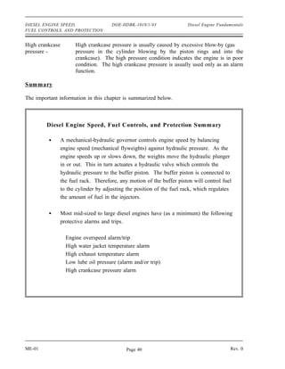 DIESEL ENGINE SPEED,                 DOE-HDBK-1018/1-93              Diesel Engine Fundamentals
FUEL CONTROLS, AND PROTECTION


High crankcase       High crankcase pressure is usually caused by excessive blow-by (gas
pressure -           pressure in the cylinder blowing by the piston rings and into the
                     crankcase). The high pressure condition indicates the engine is in poor
                     condition. The high crankcase pressure is usually used only as an alarm
                     function.

Summary

The important information in this chapter is summarized below.



         Diesel Engine Speed, Fuel Controls, and Protection Summary

              A mechanical-hydraulic governor controls engine speed by balancing
              engine speed (mechanical flyweights) against hydraulic pressure. As the
              engine speeds up or slows down, the weights move the hydraulic plunger
              in or out. This in turn actuates a hydraulic valve which controls the
              hydraulic pressure to the buffer piston. The buffer piston is connected to
              the fuel rack. Therefore, any motion of the buffer piston will control fuel
              to the cylinder by adjusting the position of the fuel rack, which regulates
              the amount of fuel in the injectors.

              Most mid-sized to large diesel engines have (as a minimum) the following
              protective alarms and trips.

                 Engine overspeed alarm/trip
                 High water jacket temperature alarm
                 High exhaust temperature alarm
                 Low lube oil pressure (alarm and/or trip)
                 High crankcase pressure alarm




ME-01                                      Page 40                                       Rev. 0
 