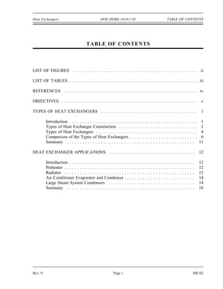 Heat Exchangers                                DOE-HDBK-1018/1-93                                                                  TABLE OF CONTENTS




                                     TABLE OF C ONTENTS



LIST OF FIGURES . . . . . . . . . . . . . . . . . . . . . . . . . . . . . . . . . . . . . . . . . . . . . . . . ii

LIST OF TABLES . . . . . . . . . . . . . . . . . . . . . . . . . . . . . . . . . . . . . . . . . . . . . . . . . iii

REFERENCES . . . . . . . . . . . . . . . . . . . . . . . . . . . . . . . . . . . . . . . . . . . . . . . . . . . iv

OBJECTIVES . . . . . . . . . . . . . . . . . . . . . . . . . . . . . . . . . . . . . . . . . . . . . . . . . . . .                                                                 v

TYPES OF HEAT EXCHANGERS . . . . . . . . . . . . . . . . . . . . . . . . . . . . . . . . . . . . .                                                                                  1

         Introduction . . . . . . . . . . . . . . . . . . . . . . .        .   .   .   .   .   .   .   .   .   .   .   .   .   .   .   .   .   .   .   .   .   .   .   .   .   .    1
         Types of Heat Exchanger Construction . . . .                      .   .   .   .   .   .   .   .   .   .   .   .   .   .   .   .   .   .   .   .   .   .   .   .   .   .    2
         Types of Heat Exchangers . . . . . . . . . . . . .                .   .   .   .   .   .   .   .   .   .   .   .   .   .   .   .   .   .   .   .   .   .   .   .   .   .    4
         Comparison of the Types of Heat Exchangers                        .   .   .   .   .   .   .   .   .   .   .   .   .   .   .   .   .   .   .   .   .   .   .   .   .   .    6
         Summary . . . . . . . . . . . . . . . . . . . . . . . .           .   .   .   .   .   .   .   .   .   .   .   .   .   .   .   .   .   .   .   .   .   .   .   .   .       11

HEAT EXCHANGER APPLICATIONS . . . . . . . . . . . . . . . . . . . . . . . . . . . . . . . . .                                                                                      12

         Introduction . . . . . . . . . . . . . . . . . . . . .    .   .   .   .   .   .   .   .   .   .   .   .   .   .   .   .   .   .   .   .   .   .   .   .   .   .   .       12
         Preheater . . . . . . . . . . . . . . . . . . . . . . .   .   .   .   .   .   .   .   .   .   .   .   .   .   .   .   .   .   .   .   .   .   .   .   .   .   .   .       12
         Radiator . . . . . . . . . . . . . . . . . . . . . . .    .   .   .   .   .   .   .   .   .   .   .   .   .   .   .   .   .   .   .   .   .   .   .   .   .   .   .       13
         Air Conditioner Evaporator and Condenser                  .   .   .   .   .   .   .   .   .   .   .   .   .   .   .   .   .   .   .   .   .   .   .   .   .   .   .       14
         Large Steam System Condensers . . . . . .                 .   .   .   .   .   .   .   .   .   .   .   .   .   .   .   .   .   .   .   .   .   .   .   .   .   .   .       14
         Summary . . . . . . . . . . . . . . . . . . . . . .       .   .   .   .   .   .   .   .   .   .   .   .   .   .   .   .   .   .   .   .   .   .   .   .   .   .   .       18




Rev. 0                                                  Page i                                                                                                             ME-02
 