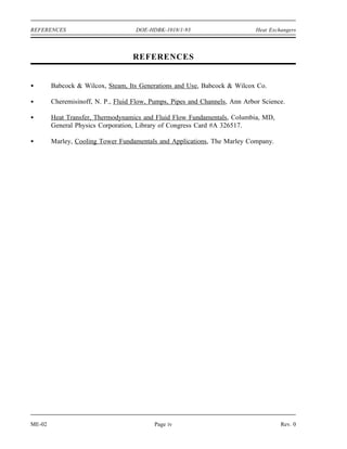 REFERENCES                          DOE-HDBK-1018/1-93                       Heat Exchangers



                                   REFERENCES


        Babcock & Wilcox, Steam, Its Generations and Use, Babcock & Wilcox Co.

        Cheremisinoff, N. P., Fluid Flow, Pumps, Pipes and Channels, Ann Arbor Science.

        Heat Transfer, Thermodynamics and Fluid Flow Fundamentals, Columbia, MD,
        General Physics Corporation, Library of Congress Card #A 326517.

        Marley, Cooling Tower Fundamentals and Applications, The Marley Company.




ME-02                                     Page iv                                     Rev. 0
 