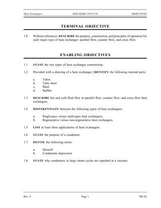 Heat Exchangers                           DOE-HDBK-1018/1-93                        OBJECTIVES



                               TERMINAL OBJECTIVE

1.0      Without references, DESCRIBE the purpose, construction, and principles of operation for
         each major type of heat exchanger: parallel flow, counter flow, and cross flow.



                               ENABLING OBJECTIVE S

1.1      STATE the two types of heat exchanger construction.

1.2      Provided with a drawing of a heat exchanger, IDENTIFY the following internal parts:

         a.       Tubes
         b.       Tube sheet
         c.       Shell
         d.       Baffles

1.3      DESCRIBE hot and cold fluid flow in parallel flow, counter flow, and cross flow heat
         exchangers.

1.4      DIFFERENTIATE between the following types of heat exchangers:

         a.       Single-pass versus multi-pass heat exchangers.
         b.       Regenerative versus non-regenerative heat exchangers.

1.5      LIST at least three applications of heat exchangers.

1.6      STATE the purpose of a condenser.

1.7      DEFINE the following terms:

         a.       Hotwell
         b.       Condensate depression

1.8      STATE why condensers in large steam cycles are operated at a vacuum.




Rev. 0                                          Page v                                    ME-02
 