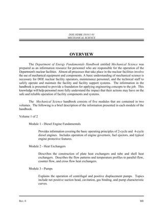 DOE-HDBK-1018/1-93
                                        MECHANICAL SCIENCE




                                         OVERVIEW

        The Department of Energy Fundamentals Handbook entitled Mechanical Science was
prepared as an information resource for personnel who are responsible for the operation of the
Department's nuclear facilities. Almost all processes that take place in the nuclear facilities involve
the use of mechanical equipment and components. A basic understanding of mechanical science is
necessary for DOE nuclear facility operators, maintenance personnel, and the technical staff to
safely operate and maintain the facility and facility support systems. The information in the
handbook is presented to provide a foundation for applying engineering concepts to the job. This
knowledge will help personnel more fully understand the impact that their actions may have on the
safe and reliable operation of facility components and systems.

      The Mechanical Science handbook consists of five modules that are contained in two
volumes. The following is a brief description of the information presented in each module of the
handbook.

Volume 1 of 2

         Module 1 - Diesel Engine Fundamentals

                Provides information covering the basic operating principles of 2-cycle and 4-cycle
                diesel engines. Includes operation of engine governors, fuel ejectors, and typical
                engine protective features.

         Module 2 - Heat Exchangers

                Describes the construction of plate heat exchangers and tube and shell heat
                exchangers. Describes the flow patterns and temperature profiles in parallel flow,
                counter flow, and cross flow heat exchangers.

         Module 3 - Pumps

                Explains the operation of centrifugal and positive displacement pumps. Topics
                include net positive suction head, cavitation, gas binding, and pump characteristic
                curves.




Rev. 0                                                                                             ME
 