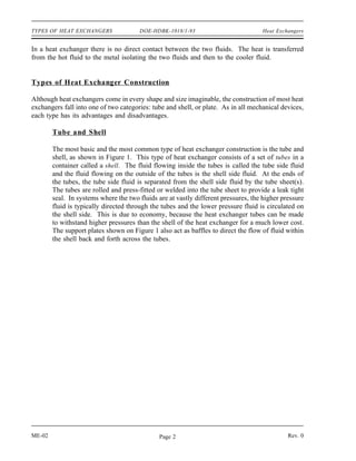 TYPES OF HEAT EXCHANGERS               DOE-HDBK-1018/1-93                           Heat Exchangers


In a heat exchanger there is no direct contact between the two fluids. The heat is transferred
from the hot fluid to the metal isolating the two fluids and then to the cooler fluid.


Types of Heat Exchanger Construction

Although heat exchangers come in every shape and size imaginable, the construction of most heat
exchangers fall into one of two categories: tube and shell, or plate. As in all mechanical devices,
each type has its advantages and disadvantages.

        Tube and Shell

        The most basic and the most common type of heat exchanger construction is the tube and
        shell, as shown in Figure 1. This type of heat exchanger consists of a set of tubes in a
        container called a shell. The fluid flowing inside the tubes is called the tube side fluid
        and the fluid flowing on the outside of the tubes is the shell side fluid. At the ends of
        the tubes, the tube side fluid is separated from the shell side fluid by the tube sheet(s).
        The tubes are rolled and press-fitted or welded into the tube sheet to provide a leak tight
        seal. In systems where the two fluids are at vastly different pressures, the higher pressure
        fluid is typically directed through the tubes and the lower pressure fluid is circulated on
        the shell side. This is due to economy, because the heat exchanger tubes can be made
        to withstand higher pressures than the shell of the heat exchanger for a much lower cost.
        The support plates shown on Figure 1 also act as baffles to direct the flow of fluid within
        the shell back and forth across the tubes.




ME-02                                          Page 2                                         Rev. 0
 