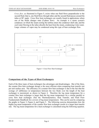 TYPES OF HEAT EXCHANGERS               DOE-HDBK-1018/1-93                           Heat Exchangers


        Cross flow, as illustrated in Figure 5, exists when one fluid flows perpendicular to the
        second fluid; that is, one fluid flows through tubes and the second fluid passes around the
        tubes at 90° angle. Cross flow heat exchangers are usually found in applications where
        one of the fluids changes state (2-phase flow). An example is a steam system's
        condenser, in which the steam exiting the turbine enters the condenser shell side, and the
        cool water flowing in the tubes absorbs the heat from the steam, condensing it into water.
        Large volumes of vapor may be condensed using this type of heat exchanger flow.




                                    Figure 5 Cross Flow Heat Exchanger




Comparison of the Types of Heat Exchangers

Each of the three types of heat exchangers has advantages and disadvantages. But of the three,
the counter flow heat exchanger design is the most efficient when comparing heat transfer rate
per unit surface area. The efficiency of a counter flow heat exchanger is due to the fact that the
average T (difference in temperature) between the two fluids over the length of the heat
exchanger is maximized, as shown in Figure 4. Therefore the log mean temperature for a
counter flow heat exchanger is larger than the log mean temperature for a similar parallel or
cross flow heat exchanger. (See the Thermodynamics, Heat Transfer, and Fluid Flow
Fundamentals Handbook for a review of log mean temperature). This can be seen by comparing
the graphs in Figure 3, Figure 4, and Figure 5. The following exercise demonstrates how the
higher log mean temperature of the counter flow heat exchanger results in a larger heat transfer
rate. The log mean temperature for a heat exchanger is calculated using the following equation.




ME-02                                         Page 6                                         Rev. 0
 