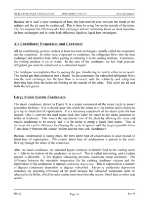 HEAT EXCHANGER APPLICATIONS             DOE-HDBK-1018/1-93                           Heat Exchangers


Because air is such a poor conductor of heat, the heat transfer area between the metal of the
radiator and the air must be maximized. This is done by using fins on the outside of the tubes.
The fins improve the efficiency of a heat exchanger and are commonly found on most liquid-to-
air heat exchangers and in some high efficiency liquid-to-liquid heat exchangers.


Air Conditioner Evaporator and Condenser

All air conditioning systems contain at least two heat exchangers, usually called the evaporator
and the condenser. In either case, evaporator or condenser, the refrigerant flows into the heat
exchanger and transfers heat, either gaining or releasing it to the cooling medium. Commonly,
the cooling medium is air or water. In the case of the condenser, the hot, high pressure
refrigerant gas must be condensed to a subcooled liquid.

The condenser accomplishes this by cooling the gas, transferring its heat to either air or water.
The cooled gas then condenses into a liquid. In the evaporator, the subcooled refrigerant flows
into the heat exchanger, but the heat flow is reversed, with the relatively cool refrigerant
absorbing heat from the hotter air flowing on the outside of the tubes. This cools the air and
boils the refrigerant.


Large Stea m System Condensers

The steam condenser, shown in Figure 9, is a major component of the steam cycle in power
generation facilities. It is a closed space into which the steam exits the turbine and is forced to
give up its latent heat of vaporization. It is a necessary component of the steam cycle for two
reasons. One, it converts the used steam back into water for return to the steam generator or
boiler as feedwater. This lowers the operational cost of the plant by allowing the clean and
treated condensate to be reused, and it is far easier to pump a liquid than steam. Two, it
increases the cycle's efficiency by allowing the cycle to operate with the largest possible delta-
T and delta-P between the source (boiler) and the heat sink (condenser).

Because condensation is taking place, the term latent heat of condensation is used instead of
latent heat of vaporization. The steam's latent heat of condensation is passed to the water
flowing through the tubes of the condenser.

After the steam condenses, the saturated liquid continues to transfer heat to the cooling water
as it falls to the bottom of the condenser, or hotwell. This is called subcooling, and a certain
amount is desirable. A few degrees subcooling prevents condensate pump cavitation. The
difference between the saturation temperature for the existing condenser vacuum and the
temperature of the condensate is termed condensate depression. This is expressed as a number
of degrees condensate depression or degrees subcooled. Excessive condensate depression
decreases the operating efficiency of the plant because the subcooled condensate must be
reheated in the boiler, which in turn requires more heat from the reactor, fossil fuel, or other heat
source.




ME-02                                         Page 14                                          Rev. 0
 