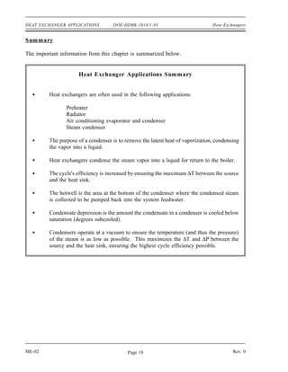 HEAT EXCHANGER APPLICATIONS         DOE-HDBK-1018/1-93                          Heat Exchangers


Summary

The important information from this chapter is summarized below.


                     Heat Exchanger Applications Summary


         Heat exchangers are often used in the following applications.

                Preheater
                Radiator
                Air conditioning evaporator and condenser
                Steam condenser

         The purpose of a condenser is to remove the latent heat of vaporization, condensing
         the vapor into a liquid.

         Heat exchangers condense the steam vapor into a liquid for return to the boiler.

         The cycle's efficiency is increased by ensuring the maximum ∆T between the source
         and the heat sink.

         The hotwell is the area at the bottom of the condenser where the condensed steam
         is collected to be pumped back into the system feedwater.

         Condensate depression is the amount the condensate in a condenser is cooled below
         saturation (degrees subcooled).

         Condensers operate at a vacuum to ensure the temperature (and thus the pressure)
         of the steam is as low as possible. This maximizes the ∆T and ∆P between the
         source and the heat sink, ensuring the highest cycle efficiency possible.




ME-02                                      Page 18                                       Rev. 0
 