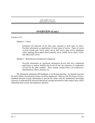 DOE-HDBK-1018/1-93
                                       MECHANICAL SCIENCE




                                   OVERVIEW (Cont.)

Volume 2 of 2

         Module 4 - Valves

                Introduces the functions of the basic parts common to most types of valves.
                Provides information on applications of many types of valves. Types of valves
                covered include gate valves, globe valves, ball valves, plug valves, diaphragm
                valves, reducing valves, pinch valves, butterfly valves, needle valves, check valves,
                and safety/relief valves.

         Module 5 - Miscellaneous Mechanical Components

                Provides information on significant mechanical devices that have widespread
                application in nuclear facilities but do not fit into the categories of components
                covered by the other modules. These include cooling towers, air compressors,
                demineralizers, filters, strainers, etc.

        The information contained in this handbook is not all-encompassing. An attempt to present
the entire subject of mechanical science would be impractical. However, the Mechanical Science
handbook presents enough information to provide the reader with the fundamental knowledge
necessary to understand the advanced theoretical concepts presented in other subject areas, and to
understand basic system and equipment operation.




Rev. 0                                                                                           ME
 