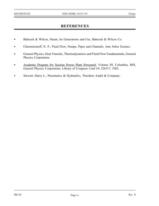 REFERENCES                          DOE-HDBK-1018/1-93                               Pumps



                                   REFERENCES


        Babcock & Wilcox, Steam, Its Generations and Use, Babcock & Wilcox Co.

        Cheremisinoff, N. P., Fluid Flow, Pumps, Pipes and Channels, Ann Arbor Science.

        General Physics, Heat Transfer, Thermodynamics and Fluid Flow Fundamentals, General
        Physics Corporation.

        Academic Program for Nuclear Power Plant Personnel, Volume III, Columbia, MD,
        General Physics Corporation, Library of Congress Card #A 326517, 1982.

        Stewart, Harry L., Pneumatics & Hydraulics, Theodore Audel & Company.




ME-03                                     Page iv                                    Rev. 0
 