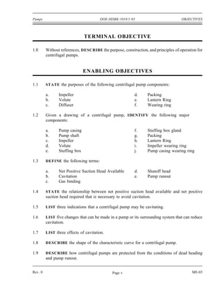 Pumps                                   DOE-HDBK-1018/1-93                          OBJECTIVES



                               TERMINAL OBJECTIVE

1.0      Without references, DESCRIBE the purpose, construction, and principles of operation for
         centrifugal pumps.


                               ENABLING OBJECTIVE S

1.1      STATE the purposes of the following centrifugal pump components:

         a.     Impeller                                   d.      Packing
         b.     Volute                                     e.      Lantern Ring
         c.     Diffuser                                   f.      Wearing ring

1.2      Given a drawing of a centrifugal pump, IDENTIFY the following major
         components:

         a.     Pump casing                                f.      Stuffing box gland
         b.     Pump shaft                                 g.      Packing
         c.     Impeller                                   h.      Lantern Ring
         d.     Volute                                     i.      Impeller wearing ring
         e.     Stuffing box                               j.      Pump casing wearing ring

1.3      DEFINE the following terms:

         a.     Net Positive Suction Head Available        d.      Shutoff head
         b.     Cavitation                                 e.      Pump runout
         c.     Gas binding

1.4      STATE the relationship between net positive suction head available and net positive
         suction head required that is necessary to avoid cavitation.

1.5      LIST three indications that a centrifugal pump may be cavitating.

1.6      LIST five changes that can be made in a pump or its surrounding system that can reduce
         cavitation.

1.7      LIST three effects of cavitation.

1.8      DESCRIBE the shape of the characteristic curve for a centrifugal pump.

1.9      DESCRIBE how centrifugal pumps are protected from the conditions of dead heading
         and pump runout.


Rev. 0                                         Page v                                     ME-03
 