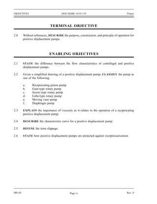 OBJECTIVES                           DOE-HDBK-1018/1-93                                 Pumps



                              TERMINAL OBJECTIVE

2.0     Without references, DESCRIBE the purpose, construction, and principle of operation for
        positive displacement pumps.



                            ENABLING OBJECTIVE S

2.1     STATE the difference between the flow characteristics of centrifugal and positive
        displacement pumps.

2.2     Given a simplified drawing of a positive displacement pump, CLASSIFY the pump as
        one of the following:

        a.     Reciprocating piston pump
        b.     Gear-type rotary pump
        c.     Screw-type rotary pump
        d.     Lobe-type rotary pump
        e.     Moving vane pump
        f.     Diaphragm pump

2.3     EXPLAIN the importance of viscosity as it relates to the operation of a reciprocating
        positive displacement pump.

2.4     DESCRIBE the characteristic curve for a positive displacement pump.

2.5     DEFINE the term slippage.

2.6     STATE how positive displacement pumps are protected against overpressurization.




ME-03                                       Page vi                                     Rev. 0
 