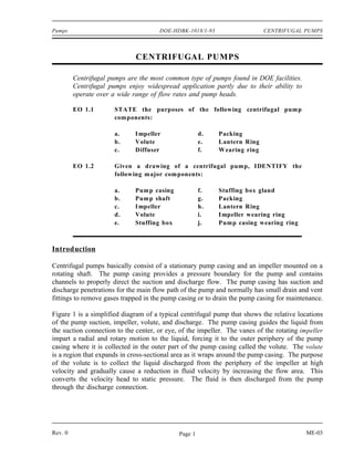 Pumps                                 DOE-HDBK-1018/1-93                   CENTRIFUGAL PUMPS



                              CENTRIFUGAL PUMPS

         Centrifugal pumps are the most common type of pumps found in DOE facilities.
         Centrifugal pumps enjoy widespread application partly due to their ability to
         operate over a wide range of flow rates and pump heads.

         EO 1.1        STATE the purposes of the following centrifugal pump
                       com ponents:

                       a.     I mpeller               d.   Packing
                       b.     Volute                  e.   Lantern Ring
                       c.     Diffuser                f.   W earing ring

         EO 1.2        Given a drawing of a centrifugal pump, IDENTIFY the
                       following major components:

                       a.     Pump casing             f.   Stuffing box gland
                       b.     Pum p shaft             g.   Packing
                       c.     I mpeller               h.   Lantern Ring
                       d.     Volute                  i.   I mpeller wearing ring
                       e.     Stuffing box            j.   Pump casing wearing ring



Introduction

Centrifugal pumps basically consist of a stationary pump casing and an impeller mounted on a
rotating shaft. The pump casing provides a pressure boundary for the pump and contains
channels to properly direct the suction and discharge flow. The pump casing has suction and
discharge penetrations for the main flow path of the pump and normally has small drain and vent
fittings to remove gases trapped in the pump casing or to drain the pump casing for maintenance.

Figure 1 is a simplified diagram of a typical centrifugal pump that shows the relative locations
of the pump suction, impeller, volute, and discharge. The pump casing guides the liquid from
the suction connection to the center, or eye, of the impeller. The vanes of the rotating impeller
impart a radial and rotary motion to the liquid, forcing it to the outer periphery of the pump
casing where it is collected in the outer part of the pump casing called the volute. The volute
is a region that expands in cross-sectional area as it wraps around the pump casing. The purpose
of the volute is to collect the liquid discharged from the periphery of the impeller at high
velocity and gradually cause a reduction in fluid velocity by increasing the flow area. This
converts the velocity head to static pressure. The fluid is then discharged from the pump
through the discharge connection.




Rev. 0                                       Page 1                                       ME-03
 