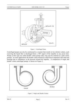 CENTRIFUGAL PUMPS                     DOE-HDBK-1018/1-93                                  Pumps




                                    Figure 1 Centrifugal Pump

Centrifugal pumps can also be constructed in a manner that results in two distinct volutes, each
receiving the liquid that is discharged from a 180o region of the impeller at any given time.
Pumps of this type are called double volute pumps (they may also be referred to a split volute
pumps). In some applications the double volute minimizes radial forces imparted to the shaft and
bearings due to imbalances in the pressure around the impeller. A comparison of single and
double volute centrifugal pumps is shown on Figure 2.




                                Figure 2 Single and Double Volutes



ME-03                                        Page 2                                       Rev. 0
 