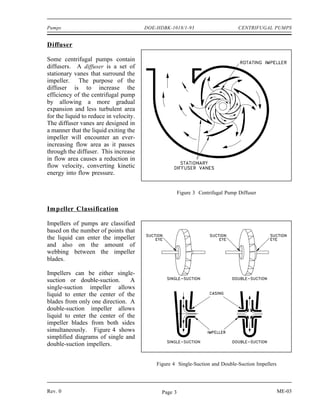 Pumps                                   DOE-HDBK-1018/1-93                       CENTRIFUGAL PUMPS


Diffuser

Some centrifugal pumps contain
diffusers. A diffuser is a set of
stationary vanes that surround the
impeller. The purpose of the
diffuser is to increase the
efficiency of the centrifugal pump
by allowing a more gradual
expansion and less turbulent area
for the liquid to reduce in velocity.
The diffuser vanes are designed in
a manner that the liquid exiting the
impeller will encounter an ever-
increasing flow area as it passes
through the diffuser. This increase
in flow area causes a reduction in
flow velocity, converting kinetic
energy into flow pressure.


                                                       Figure 3 Centrifugal Pump Diffuser


Impeller Classification

Impellers of pumps are classified
based on the number of points that
the liquid can enter the impeller
and also on the amount of
webbing between the impeller
blades.

Impellers can be either single-
suction or double-suction.      A
single-suction impeller allows
liquid to enter the center of the
blades from only one direction. A
double-suction impeller allows
liquid to enter the center of the
impeller blades from both sides
simultaneously. Figure 4 shows
simplified diagrams of single and
double-suction impellers.


                                            Figure 4 Single-Suction and Double-Suction Impellers




Rev. 0                                        Page 3                                               ME-03
 