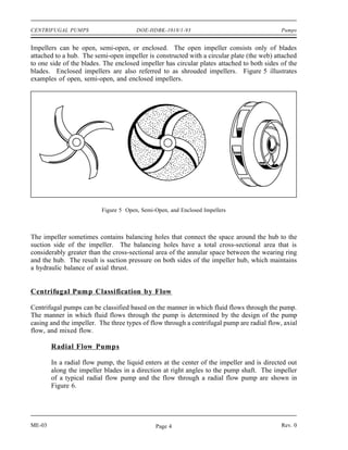 CENTRIFUGAL PUMPS                      DOE-HDBK-1018/1-93                                   Pumps


Impellers can be open, semi-open, or enclosed. The open impeller consists only of blades
attached to a hub. The semi-open impeller is constructed with a circular plate (the web) attached
to one side of the blades. The enclosed impeller has circular plates attached to both sides of the
blades. Enclosed impellers are also referred to as shrouded impellers. Figure 5 illustrates
examples of open, semi-open, and enclosed impellers.




                          Figure 5 Open, Semi-Open, and Enclosed Impellers



The impeller sometimes contains balancing holes that connect the space around the hub to the
suction side of the impeller. The balancing holes have a total cross-sectional area that is
considerably greater than the cross-sectional area of the annular space between the wearing ring
and the hub. The result is suction pressure on both sides of the impeller hub, which maintains
a hydraulic balance of axial thrust.


Centrifugal Pump Classification by Flow

Centrifugal pumps can be classified based on the manner in which fluid flows through the pump.
The manner in which fluid flows through the pump is determined by the design of the pump
casing and the impeller. The three types of flow through a centrifugal pump are radial flow, axial
flow, and mixed flow.

        Radial Flow Pumps

        In a radial flow pump, the liquid enters at the center of the impeller and is directed out
        along the impeller blades in a direction at right angles to the pump shaft. The impeller
        of a typical radial flow pump and the flow through a radial flow pump are shown in
        Figure 6.




ME-03                                         Page 4                                        Rev. 0
 
