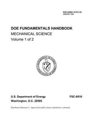 DOE-HDBK-1018/1-93
                                                                       JANUARY 1993




DOE FUNDAMENTALS HANDBOOK
MECHANICAL SCIENCE
Volume 1 of 2




U.S. Department of Energy                                                       FSC-6910
Washington, D.C. 20585

Distribution Statement A. Approved for public release; distribution is unlimited.
 