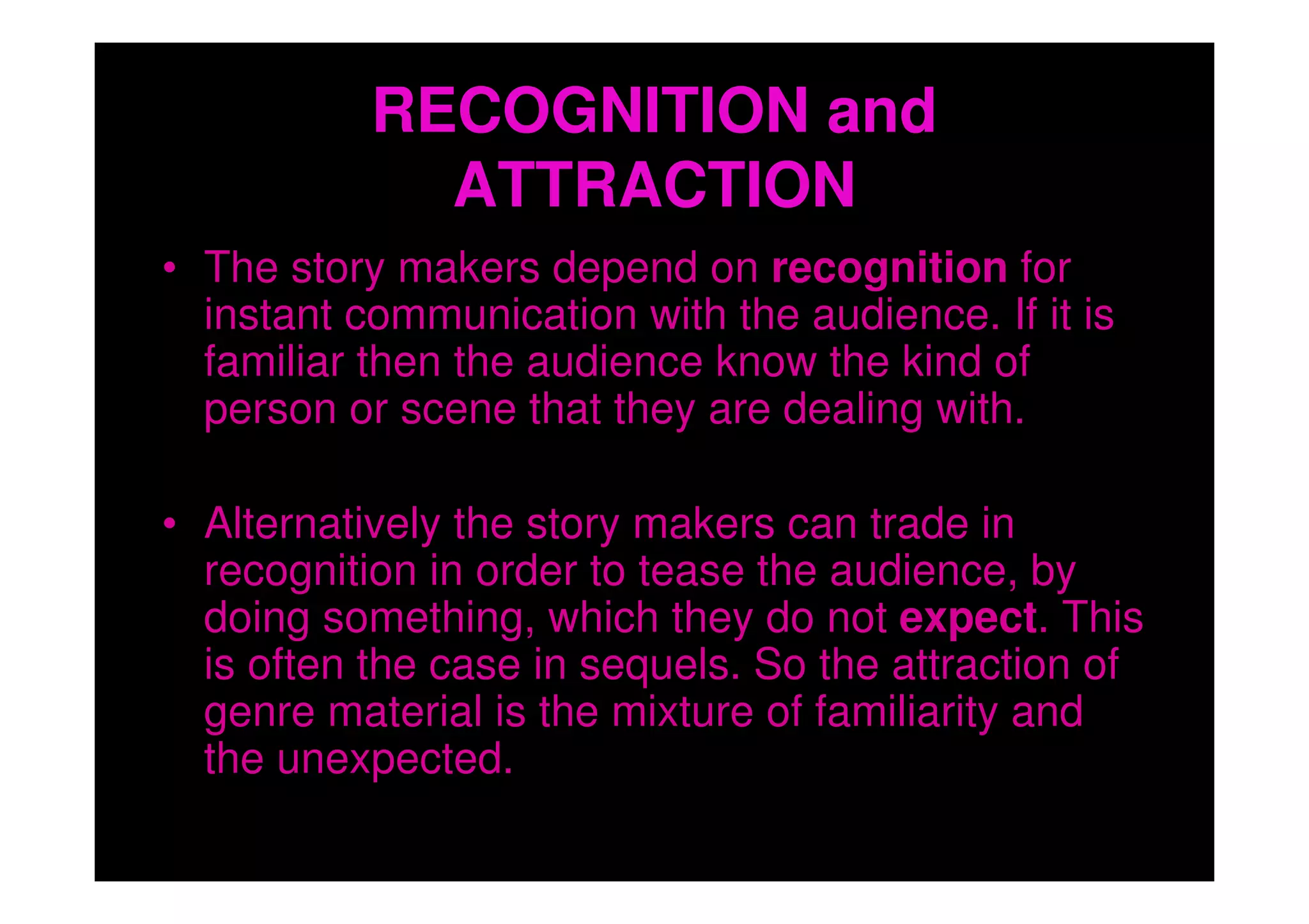 RECOGNITION and
             ATTRACTION
• The story makers depend on recognition for
  instant communication with the audience. If it is
  familiar then the audience know the kind of
  person or scene that they are dealing with.

• Alternatively the story makers can trade in
  recognition in order to tease the audience, by
  doing something, which they do not expect. This
  is often the case in sequels. So the attraction of
  genre material is the mixture of familiarity and
  the unexpected.
 