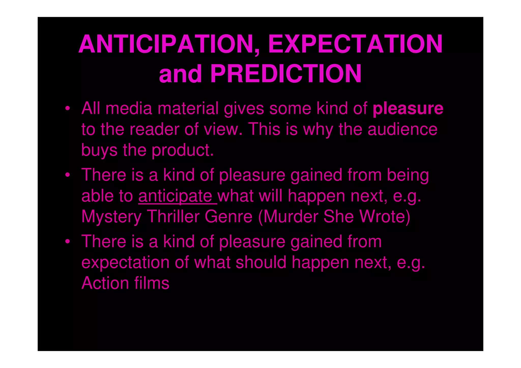 ANTICIPATION, EXPECTATION
       and PREDICTION
• All media material gives some kind of pleasure
  to the reader of view. This is why the audience
  buys the product.
• There is a kind of pleasure gained from being
  able to anticipate what will happen next, e.g.
  Mystery Thriller Genre (Murder She Wrote)
• There is a kind of pleasure gained from
  expectation of what should happen next, e.g.
  Action films
 