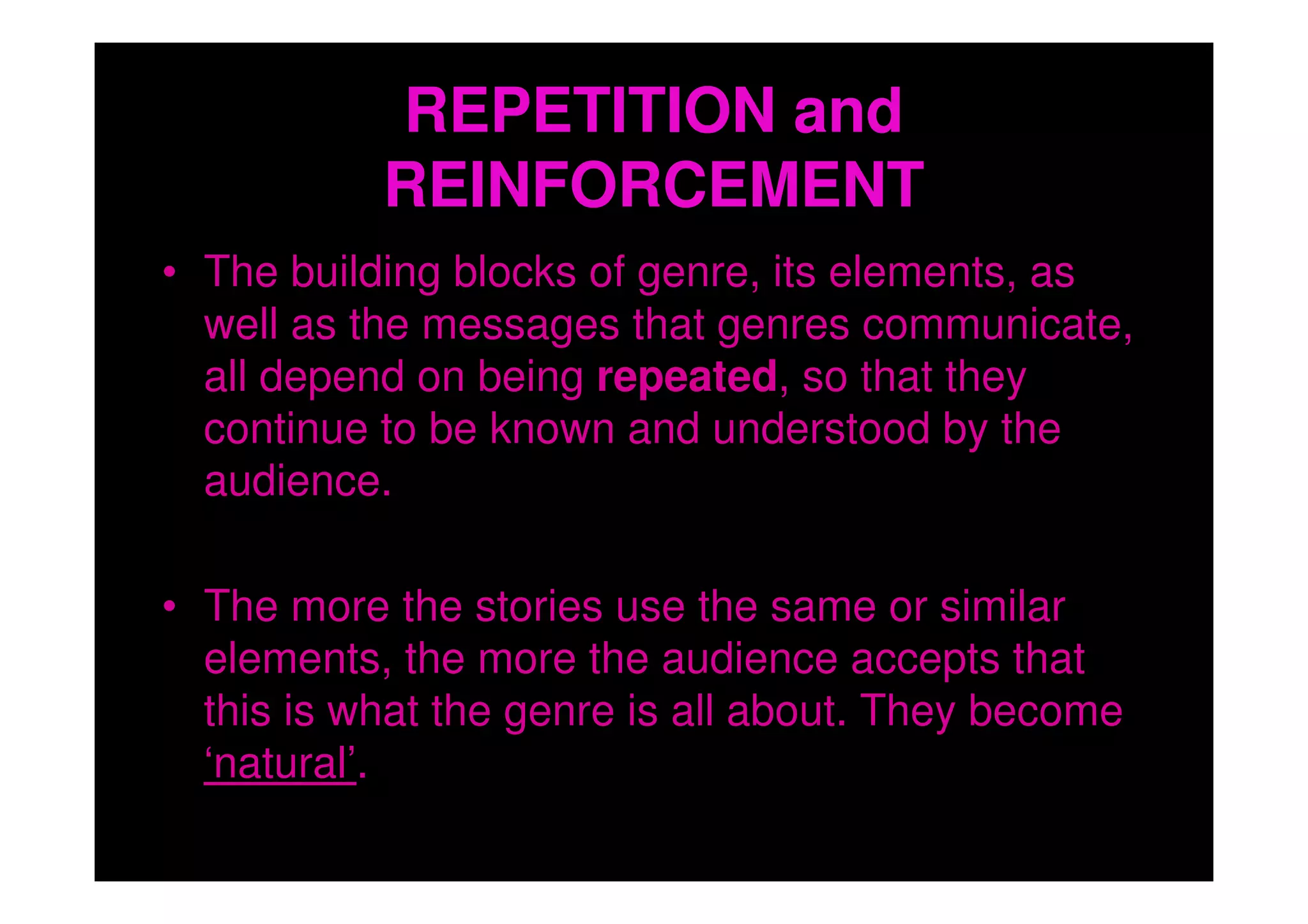 REPETITION and
           REINFORCEMENT
• The building blocks of genre, its elements, as
  well as the messages that genres communicate,
  all depend on being repeated, so that they
  continue to be known and understood by the
  audience.

• The more the stories use the same or similar
  elements, the more the audience accepts that
  this is what the genre is all about. They become
  ‘natural’.
 