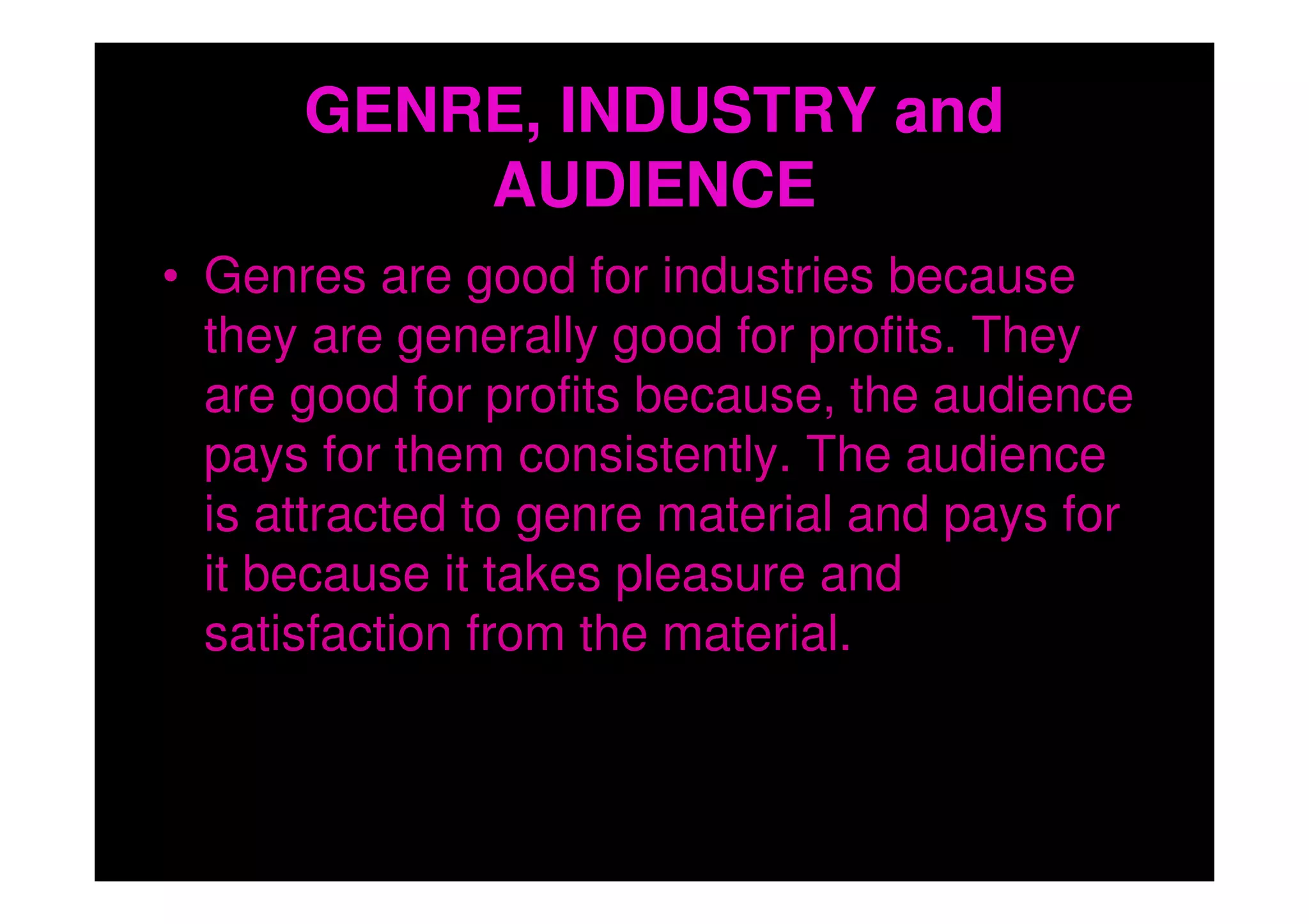 GENRE, INDUSTRY and
          AUDIENCE
• Genres are good for industries because
  they are generally good for profits. They
  are good for profits because, the audience
  pays for them consistently. The audience
  is attracted to genre material and pays for
  it because it takes pleasure and
  satisfaction from the material.
 
