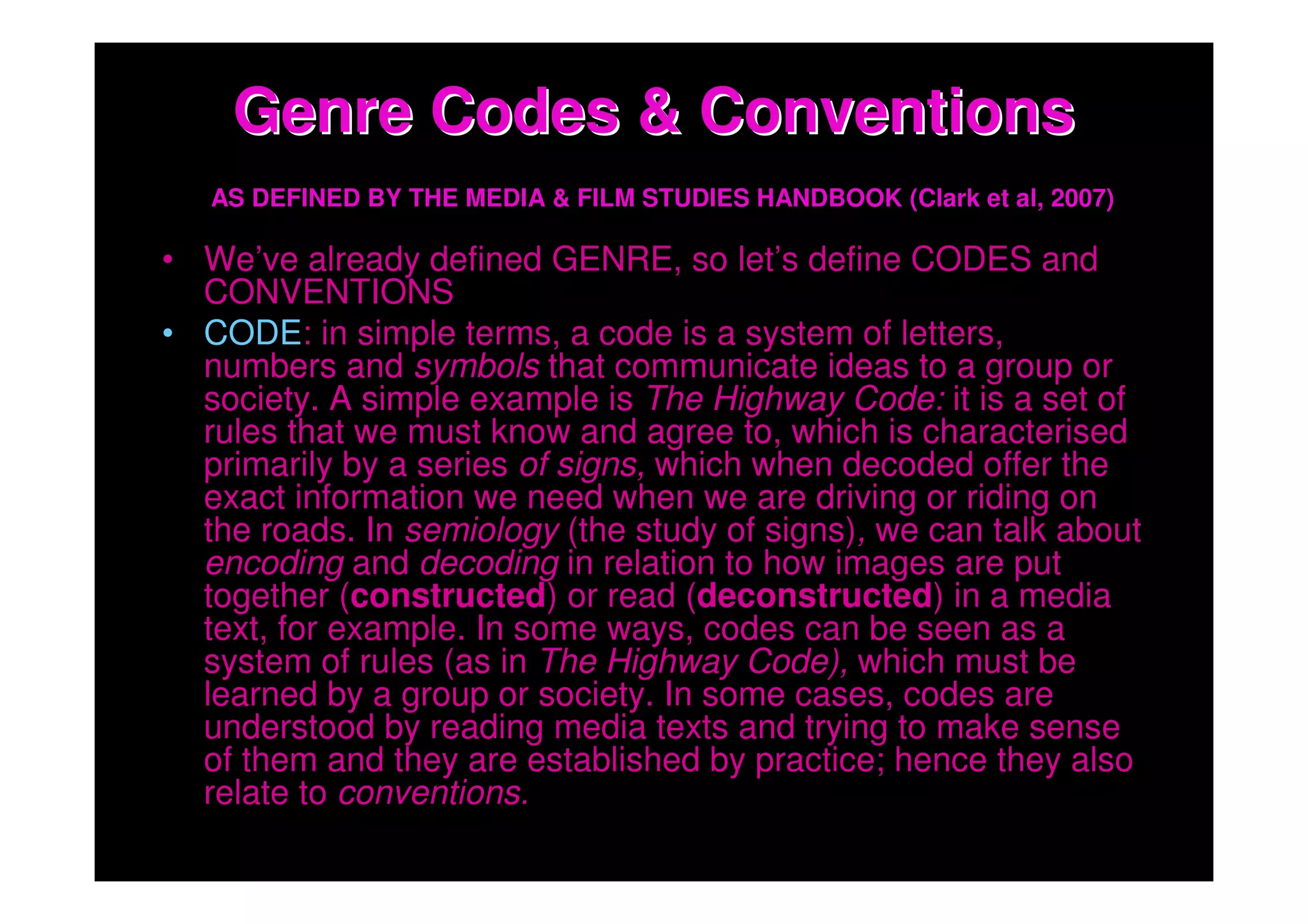 Genre Codes & Conventions
   AS DEFINED BY THE MEDIA & FILM STUDIES HANDBOOK (Clark et al, 2007)

• We’ve already defined GENRE, so let’s define CODES and
  CONVENTIONS
• CODE: in simple terms, a code is a system of letters,
  numbers and symbols that communicate ideas to a group or
  society. A simple example is The Highway Code: it is a set of
  rules that we must know and agree to, which is characterised
  primarily by a series of signs, which when decoded offer the
  exact information we need when we are driving or riding on
  the roads. In semiology (the study of signs), we can talk about
  encoding and decoding in relation to how images are put
  together (constructed) or read (deconstructed) in a media
  text, for example. In some ways, codes can be seen as a
  system of rules (as in The Highway Code), which must be
  learned by a group or society. In some cases, codes are
  understood by reading media texts and trying to make sense
  of them and they are established by practice; hence they also
  relate to conventions.
 