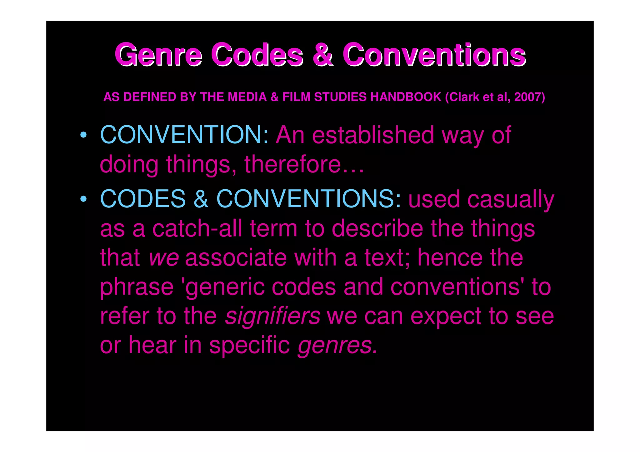 Genre Codes & Conventions
  AS DEFINED BY THE MEDIA & FILM STUDIES HANDBOOK (Clark et al, 2007)


• CONVENTION: An established way of
  doing things, therefore…
• CODES & CONVENTIONS: used casually
  as a catch-all term to describe the things
  that we associate with a text; hence the
  phrase 'generic codes and conventions' to
  refer to the signifiers we can expect to see
  or hear in specific genres.
 