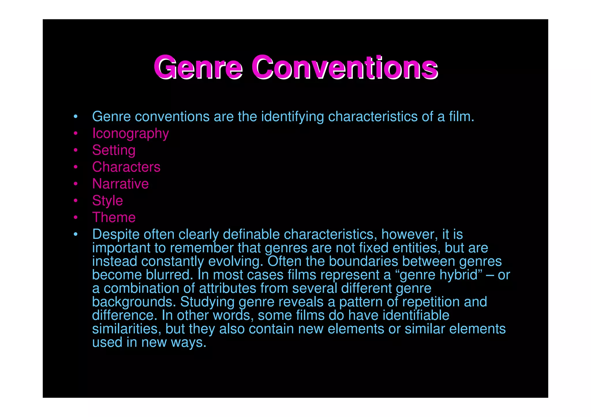 Genre Conventions
•   Genre conventions are the identifying characteristics of a film.
•   Iconography
•   Setting
•   Characters
•   Narrative
•   Style
•   Theme
•   Despite often clearly definable characteristics, however, it is
    important to remember that genres are not fixed entities, but are
    instead constantly evolving. Often the boundaries between genres
    become blurred. In most cases films represent a “genre hybrid” – or
    a combination of attributes from several different genre
    backgrounds. Studying genre reveals a pattern of repetition and
    difference. In other words, some films do have identifiable
    similarities, but they also contain new elements or similar elements
    used in new ways.
 