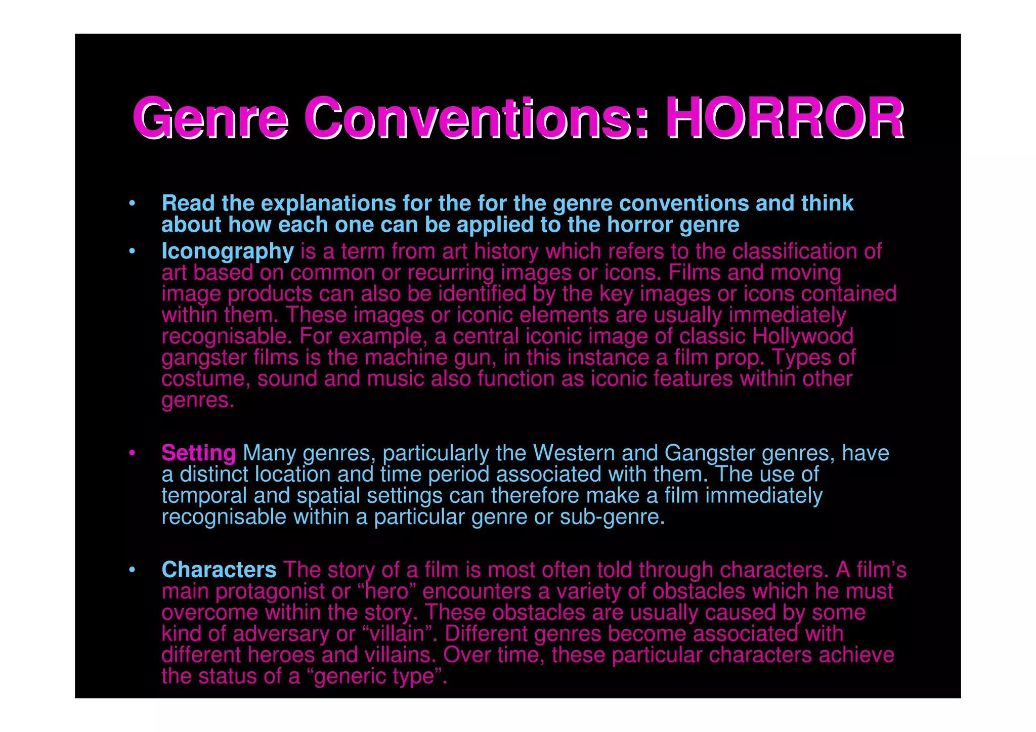 Genre Conventions: HORROR
•   Read the explanations for the for the genre conventions and think
    about how each one can be applied to the horror genre
•   Iconography is a term from art history which refers to the classification of
    art based on common or recurring images or icons. Films and moving
    image products can also be identified by the key images or icons contained
    within them. These images or iconic elements are usually immediately
    recognisable. For example, a central iconic image of classic Hollywood
    gangster films is the machine gun, in this instance a film prop. Types of
    costume, sound and music also function as iconic features within other
    genres.

•   Setting Many genres, particularly the Western and Gangster genres, have
    a distinct location and time period associated with them. The use of
    temporal and spatial settings can therefore make a film immediately
    recognisable within a particular genre or sub-genre.

•   Characters The story of a film is most often told through characters. A film’s
    main protagonist or “hero” encounters a variety of obstacles which he must
    overcome within the story. These obstacles are usually caused by some
    kind of adversary or “villain”. Different genres become associated with
    different heroes and villains. Over time, these particular characters achieve
    the status of a “generic type”.
 