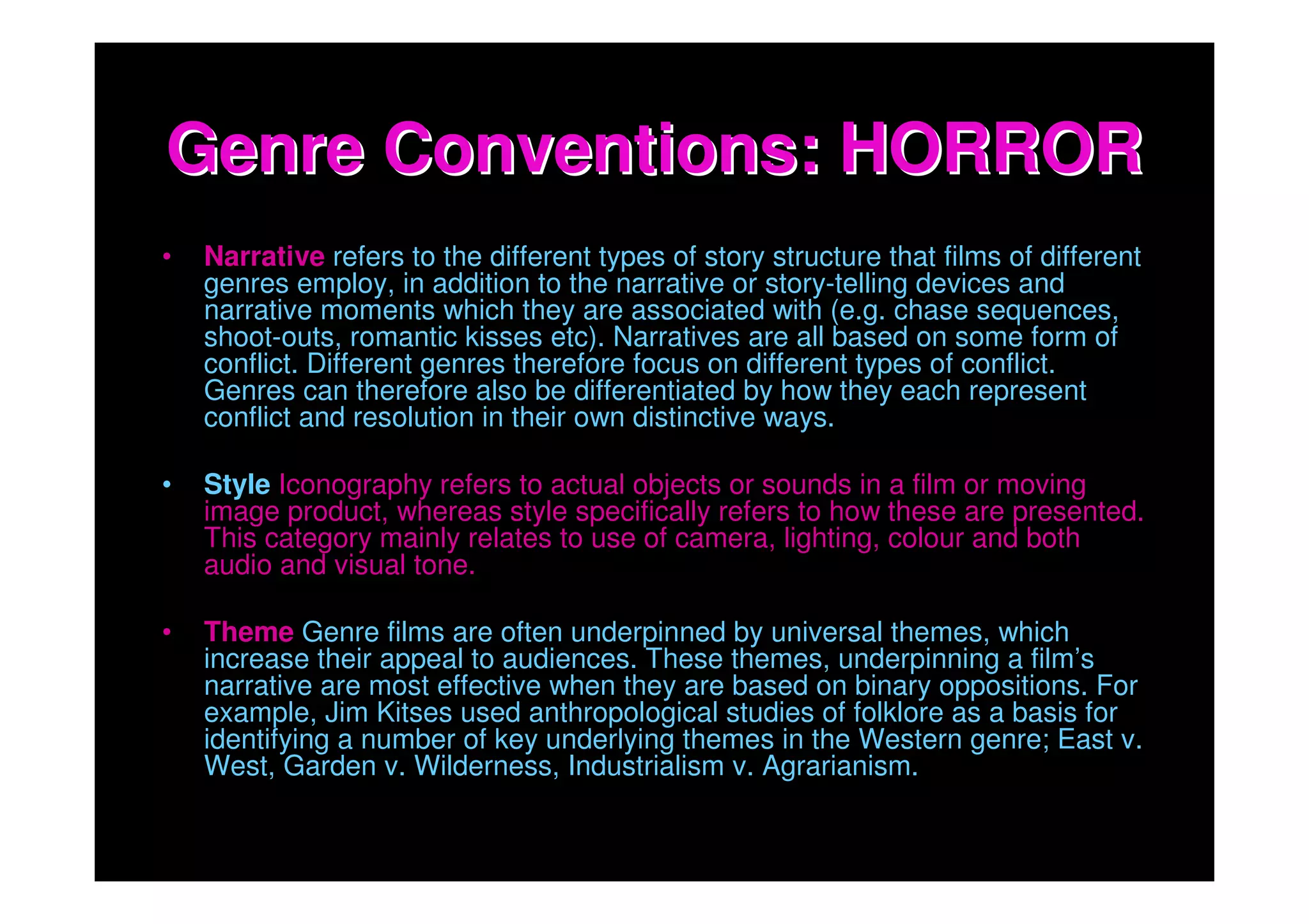 Genre Conventions: HORROR
•   Narrative refers to the different types of story structure that films of different
    genres employ, in addition to the narrative or story-telling devices and
    narrative moments which they are associated with (e.g. chase sequences,
    shoot-outs, romantic kisses etc). Narratives are all based on some form of
    conflict. Different genres therefore focus on different types of conflict.
    Genres can therefore also be differentiated by how they each represent
    conflict and resolution in their own distinctive ways.

•   Style Iconography refers to actual objects or sounds in a film or moving
    image product, whereas style specifically refers to how these are presented.
    This category mainly relates to use of camera, lighting, colour and both
    audio and visual tone.

•   Theme Genre films are often underpinned by universal themes, which
    increase their appeal to audiences. These themes, underpinning a film’s
    narrative are most effective when they are based on binary oppositions. For
    example, Jim Kitses used anthropological studies of folklore as a basis for
    identifying a number of key underlying themes in the Western genre; East v.
    West, Garden v. Wilderness, Industrialism v. Agrarianism.
 