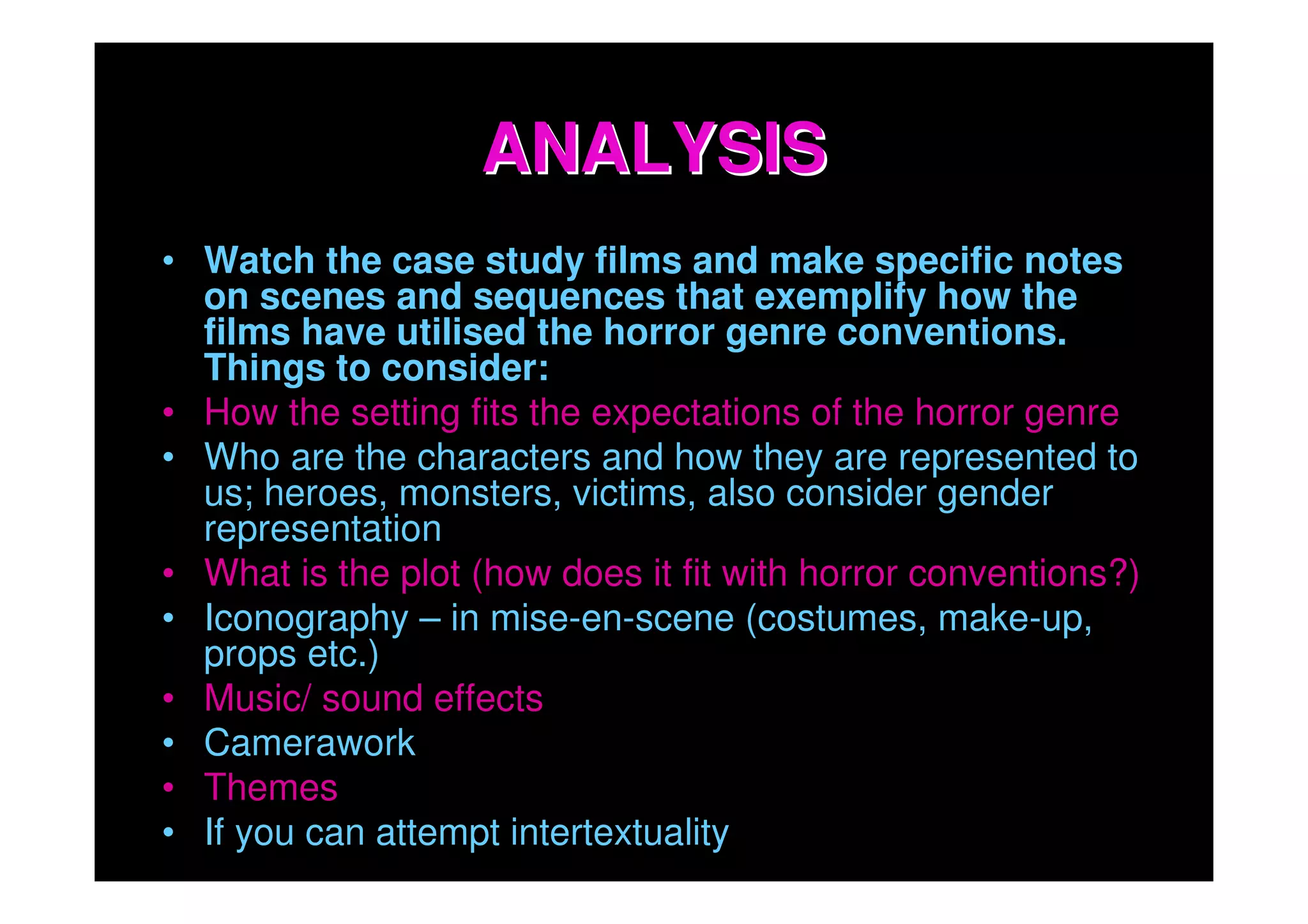 ANALYSIS
• Watch the case study films and make specific notes
  on scenes and sequences that exemplify how the
  films have utilised the horror genre conventions.
  Things to consider:
• How the setting fits the expectations of the horror genre
• Who are the characters and how they are represented to
  us; heroes, monsters, victims, also consider gender
  representation
• What is the plot (how does it fit with horror conventions?)
• Iconography – in mise-en-scene (costumes, make-up,
  props etc.)
• Music/ sound effects
• Camerawork
• Themes
• If you can attempt intertextuality
 
