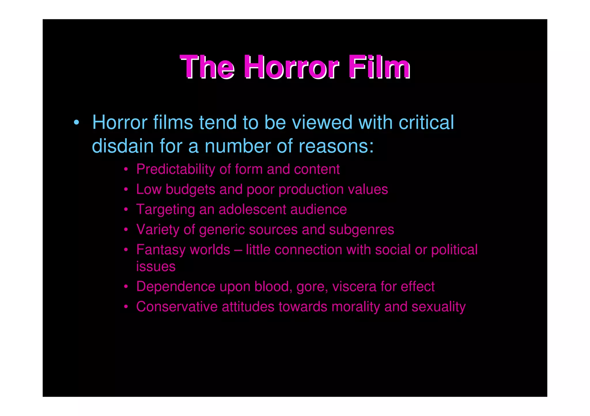 The Horror Film
• Horror films tend to be viewed with critical
  disdain for a number of reasons:
      • Predictability of form and content
      • Low budgets and poor production values
      • Targeting an adolescent audience
      • Variety of generic sources and subgenres
      • Fantasy worlds – little connection with social or political
        issues
      • Dependence upon blood, gore, viscera for effect
      • Conservative attitudes towards morality and sexuality
 