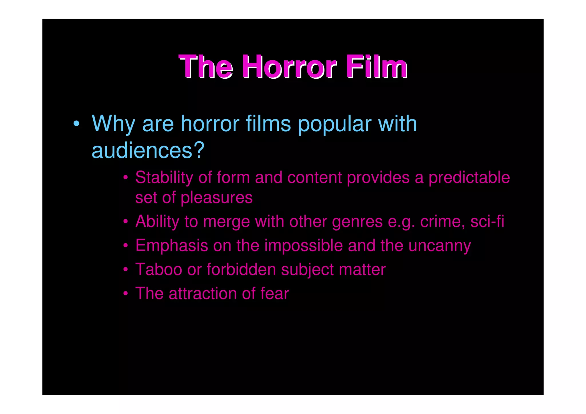 The Horror Film
• Why are horror films popular with
  audiences?
     • Stability of form and content provides a predictable
       set of pleasures
     • Ability to merge with other genres e.g. crime, sci-fi
     • Emphasis on the impossible and the uncanny
     • Taboo or forbidden subject matter
     • The attraction of fear
 