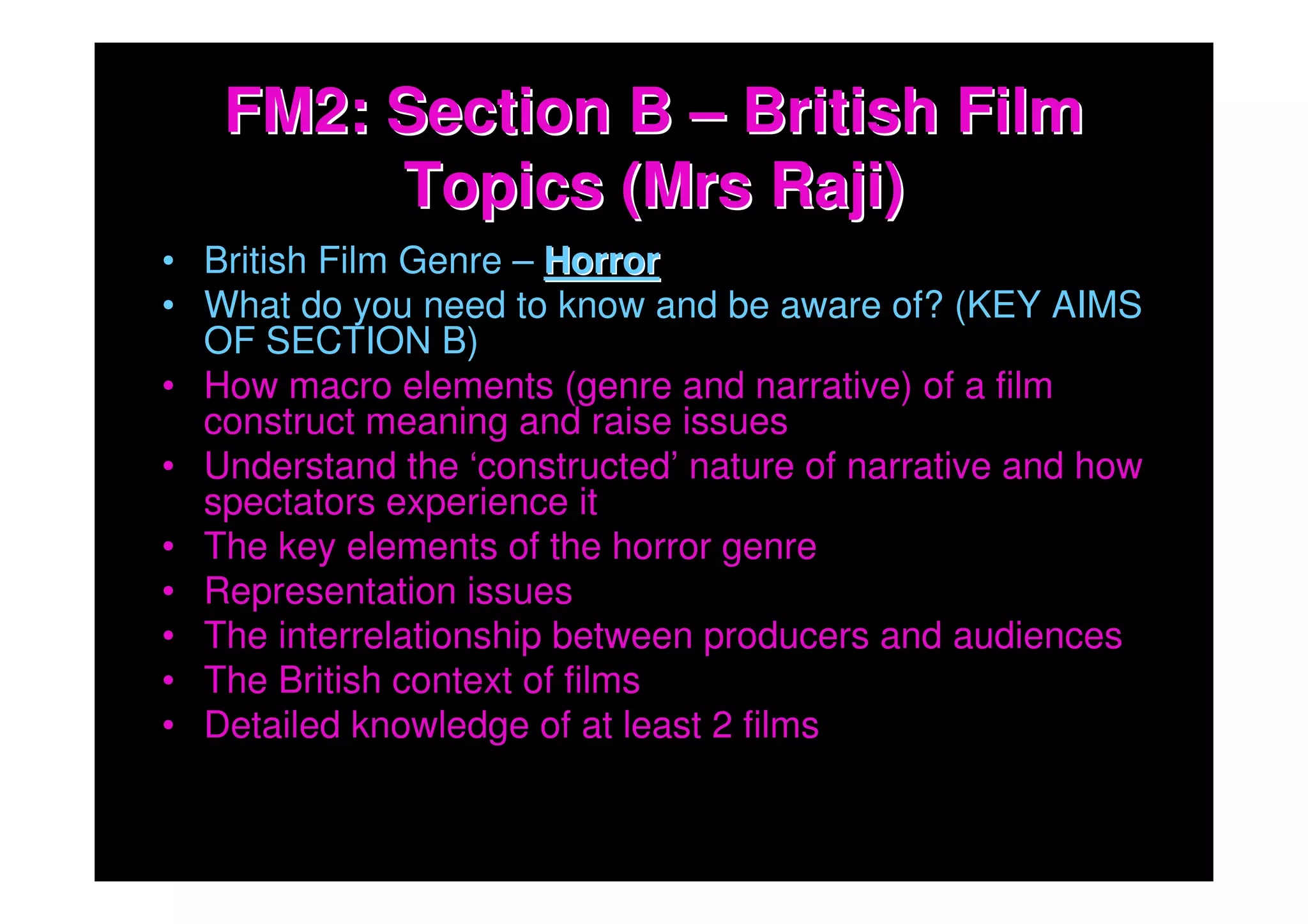FM2: Section B – British Film
        Topics (Mrs Raji)
• British Film Genre – Horror
• What do you need to know and be aware of? (KEY AIMS
  OF SECTION B)
• How macro elements (genre and narrative) of a film
  construct meaning and raise issues
• Understand the ‘constructed’ nature of narrative and how
  spectators experience it
• The key elements of the horror genre
• Representation issues
• The interrelationship between producers and audiences
• The British context of films
• Detailed knowledge of at least 2 films
 