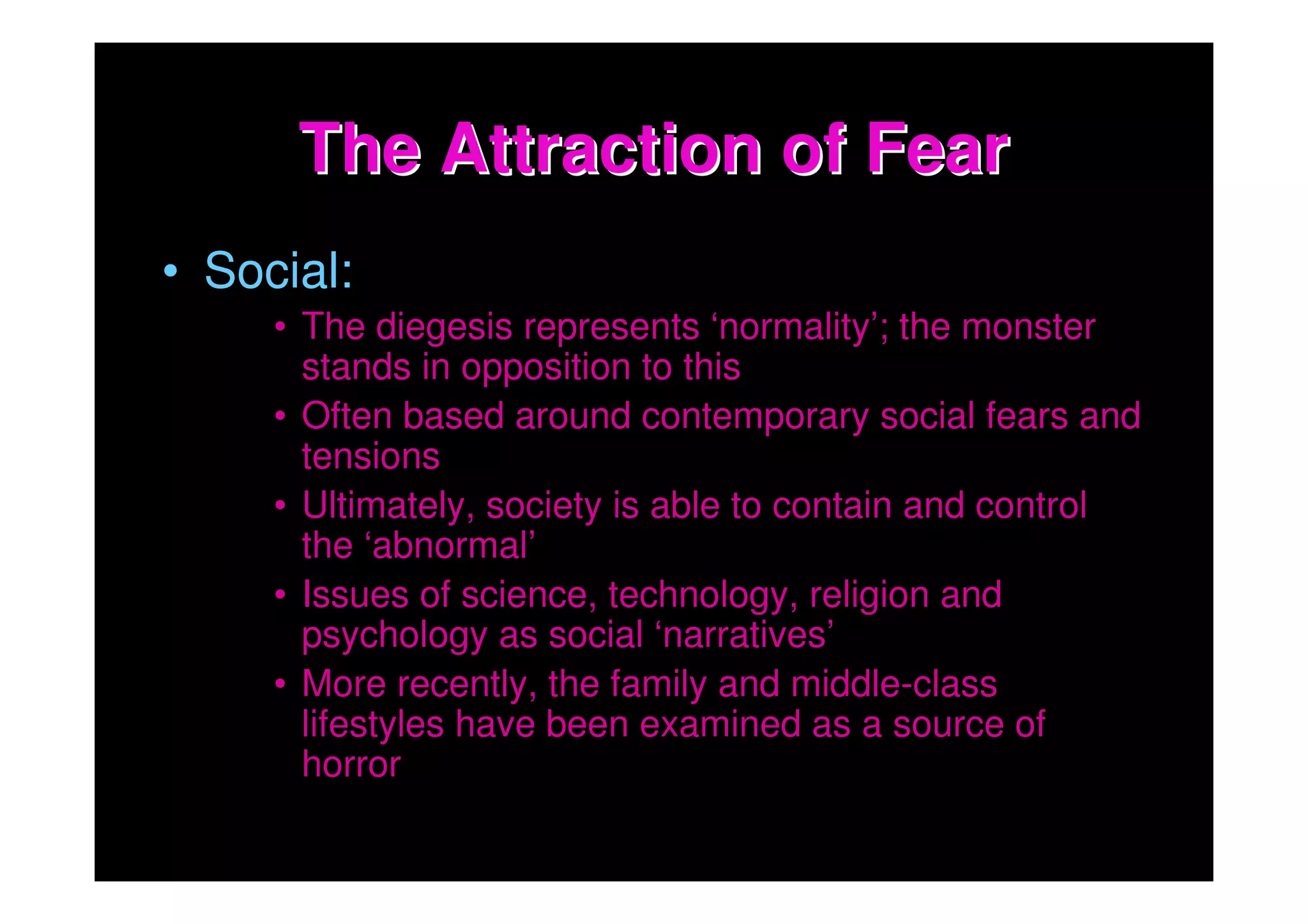The Attraction of Fear
• Social:
     • The diegesis represents ‘normality’; the monster
       stands in opposition to this
     • Often based around contemporary social fears and
       tensions
     • Ultimately, society is able to contain and control
       the ‘abnormal’
     • Issues of science, technology, religion and
       psychology as social ‘narratives’
     • More recently, the family and middle-class
       lifestyles have been examined as a source of
       horror
 