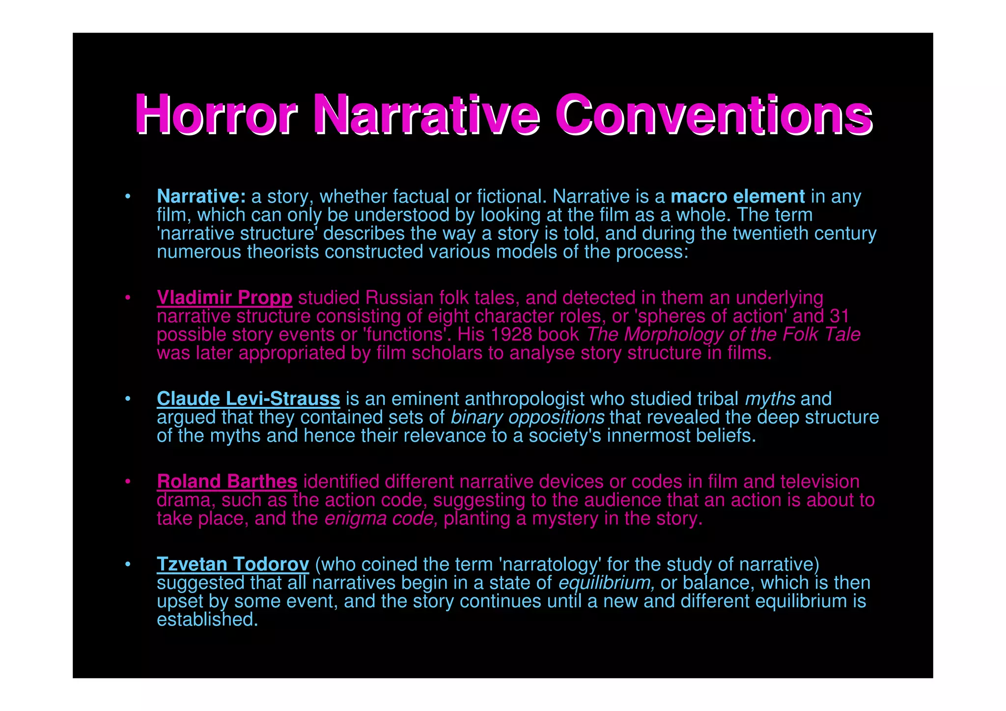 Horror Narrative Conventions
•   Narrative: a story, whether factual or fictional. Narrative is a macro element in any
    film, which can only be understood by looking at the film as a whole. The term
    'narrative structure' describes the way a story is told, and during the twentieth century
    numerous theorists constructed various models of the process:

•   Vladimir Propp studied Russian folk tales, and detected in them an underlying
    narrative structure consisting of eight character roles, or 'spheres of action' and 31
    possible story events or 'functions'. His 1928 book The Morphology of the Folk Tale
    was later appropriated by film scholars to analyse story structure in films.

•   Claude Levi-Strauss is an eminent anthropologist who studied tribal myths and
    argued that they contained sets of binary oppositions that revealed the deep structure
    of the myths and hence their relevance to a society's innermost beliefs.

•   Roland Barthes identified different narrative devices or codes in film and television
    drama, such as the action code, suggesting to the audience that an action is about to
    take place, and the enigma code, planting a mystery in the story.

•   Tzvetan Todorov (who coined the term 'narratology' for the study of narrative)
    suggested that all narratives begin in a state of equilibrium, or balance, which is then
    upset by some event, and the story continues until a new and different equilibrium is
    established.
 