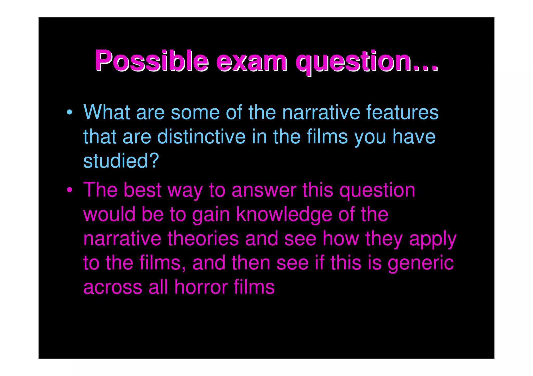 Possible exam question…
• What are some of the narrative features
  that are distinctive in the films you have
  studied?
• The best way to answer this question
  would be to gain knowledge of the
  narrative theories and see how they apply
  to the films, and then see if this is generic
  across all horror films
 