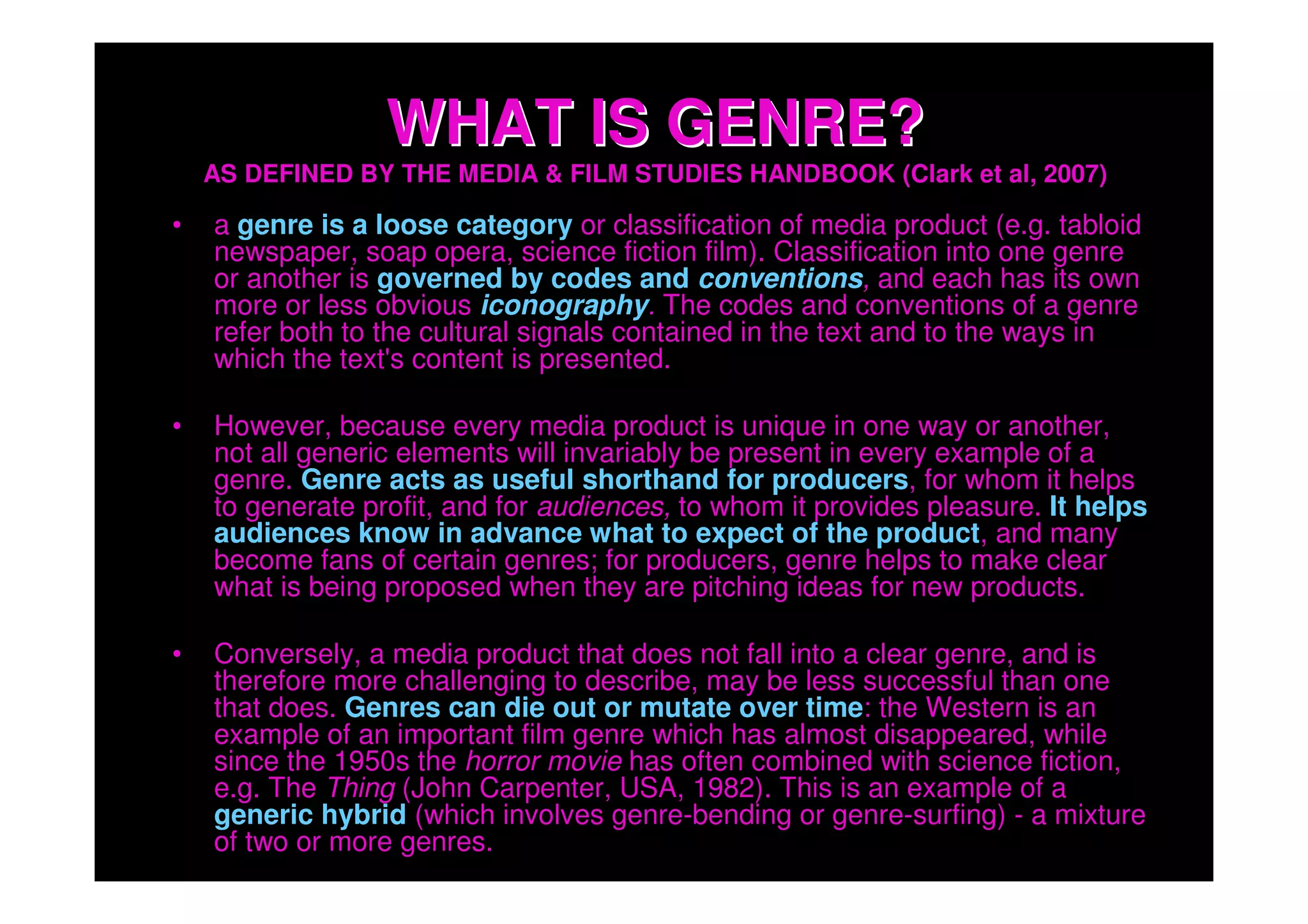 WHAT IS GENRE?
    AS DEFINED BY THE MEDIA & FILM STUDIES HANDBOOK (Clark et al, 2007)

•   a genre is a loose category or classification of media product (e.g. tabloid
    newspaper, soap opera, science fiction film). Classification into one genre
    or another is governed by codes and conventions, and each has its own
    more or less obvious iconography. The codes and conventions of a genre
    refer both to the cultural signals contained in the text and to the ways in
    which the text's content is presented.

•   However, because every media product is unique in one way or another,
    not all generic elements will invariably be present in every example of a
    genre. Genre acts as useful shorthand for producers, for whom it helps
    to generate profit, and for audiences, to whom it provides pleasure. It helps
    audiences know in advance what to expect of the product, and many
    become fans of certain genres; for producers, genre helps to make clear
    what is being proposed when they are pitching ideas for new products.

•   Conversely, a media product that does not fall into a clear genre, and is
    therefore more challenging to describe, may be less successful than one
    that does. Genres can die out or mutate over time: the Western is an
    example of an important film genre which has almost disappeared, while
    since the 1950s the horror movie has often combined with science fiction,
    e.g. The Thing (John Carpenter, USA, 1982). This is an example of a
    generic hybrid (which involves genre-bending or genre-surfing) - a mixture
    of two or more genres.
 