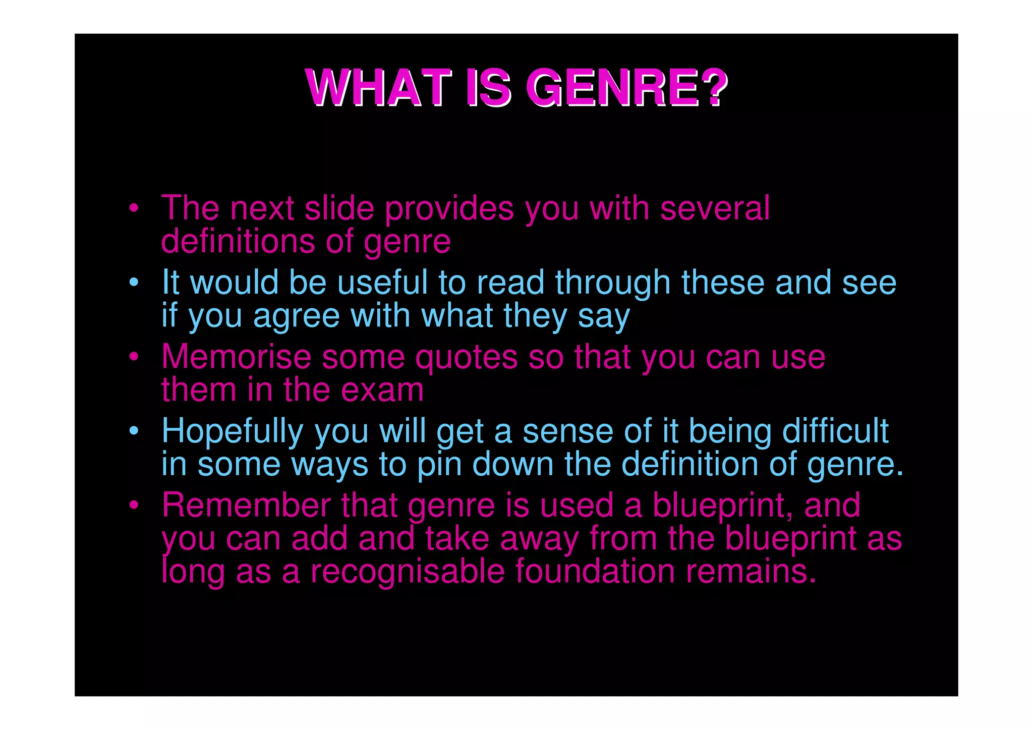 WHAT IS GENRE?

• The next slide provides you with several
  definitions of genre
• It would be useful to read through these and see
  if you agree with what they say
• Memorise some quotes so that you can use
  them in the exam
• Hopefully you will get a sense of it being difficult
  in some ways to pin down the definition of genre.
• Remember that genre is used a blueprint, and
  you can add and take away from the blueprint as
  long as a recognisable foundation remains.
 