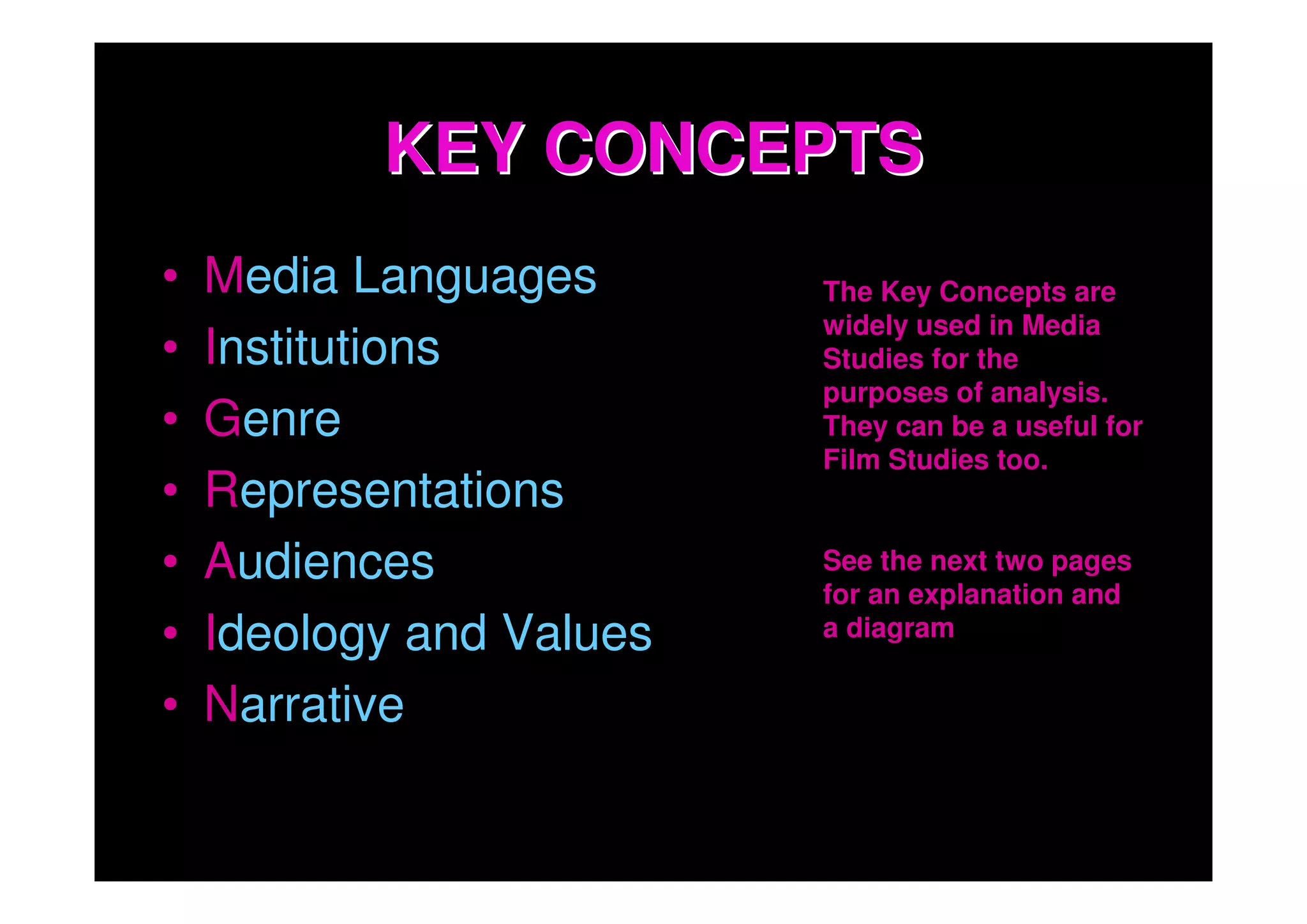 KEY CONCEPTS
•   Media Languages       The Key Concepts are
                          widely used in Media
•   Institutions          Studies for the
                          purposes of analysis.
•   Genre                 They can be a useful for
                          Film Studies too.
•   Representations
•   Audiences             See the next two pages
                          for an explanation and
•   Ideology and Values   a diagram

•   Narrative
 