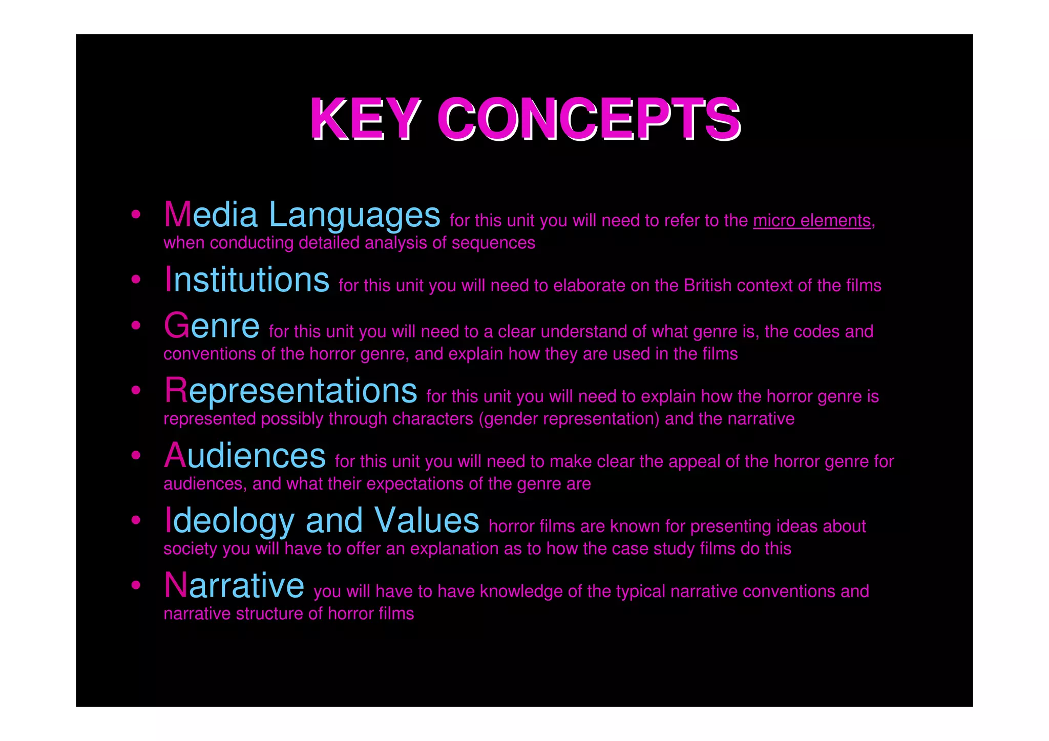 KEY CONCEPTS
• Media Languages for this unit you will need to refer to the micro elements,
    when conducting detailed analysis of sequences

• Institutions for this unit you will need to elaborate on the British context of the films
• Genre for this unit you will need to a clear understand of what genre is, the codes and
    conventions of the horror genre, and explain how they are used in the films

• Representations for this unit you will need to explain how the horror genre is
    represented possibly through characters (gender representation) and the narrative

• Audiences for this unit you will need to make clear the appeal of the horror genre for
    audiences, and what their expectations of the genre are

• Ideology and Values horror films are known for presenting ideas about
    society you will have to offer an explanation as to how the case study films do this

• Narrative you will have to have knowledge of the typical narrative conventions and
    narrative structure of horror films
 