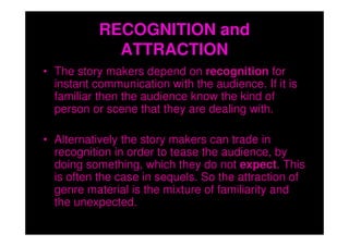 RECOGNITION and
             ATTRACTION
• The story makers depend on recognition for
  instant communication with the audience. If it is
  familiar then the audience know the kind of
  person or scene that they are dealing with.

• Alternatively the story makers can trade in
  recognition in order to tease the audience, by
  doing something, which they do not expect. This
  is often the case in sequels. So the attraction of
  genre material is the mixture of familiarity and
  the unexpected.
 