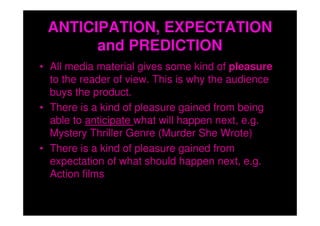 ANTICIPATION, EXPECTATION
       and PREDICTION
• All media material gives some kind of pleasure
  to the reader of view. This is why the audience
  buys the product.
• There is a kind of pleasure gained from being
  able to anticipate what will happen next, e.g.
  Mystery Thriller Genre (Murder She Wrote)
• There is a kind of pleasure gained from
  expectation of what should happen next, e.g.
  Action films
 