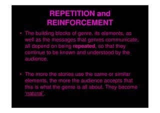 REPETITION and
           REINFORCEMENT
• The building blocks of genre, its elements, as
  well as the messages that genres communicate,
  all depend on being repeated, so that they
  continue to be known and understood by the
  audience.

• The more the stories use the same or similar
  elements, the more the audience accepts that
  this is what the genre is all about. They become
  ‘natural’.
 