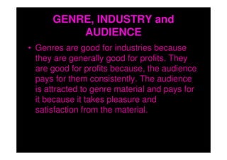 GENRE, INDUSTRY and
          AUDIENCE
• Genres are good for industries because
  they are generally good for profits. They
  are good for profits because, the audience
  pays for them consistently. The audience
  is attracted to genre material and pays for
  it because it takes pleasure and
  satisfaction from the material.
 
