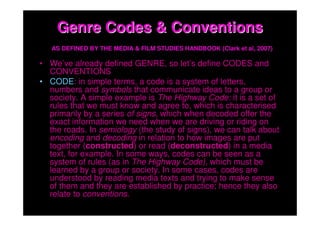 Genre Codes & Conventions
   AS DEFINED BY THE MEDIA & FILM STUDIES HANDBOOK (Clark et al, 2007)

• We’ve already defined GENRE, so let’s define CODES and
  CONVENTIONS
• CODE: in simple terms, a code is a system of letters,
  numbers and symbols that communicate ideas to a group or
  society. A simple example is The Highway Code: it is a set of
  rules that we must know and agree to, which is characterised
  primarily by a series of signs, which when decoded offer the
  exact information we need when we are driving or riding on
  the roads. In semiology (the study of signs), we can talk about
  encoding and decoding in relation to how images are put
  together (constructed) or read (deconstructed) in a media
  text, for example. In some ways, codes can be seen as a
  system of rules (as in The Highway Code), which must be
  learned by a group or society. In some cases, codes are
  understood by reading media texts and trying to make sense
  of them and they are established by practice; hence they also
  relate to conventions.
 