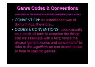 Genre Codes & Conventions
  AS DEFINED BY THE MEDIA & FILM STUDIES HANDBOOK (Clark et al, 2007)


• CONVENTION: An established way of
  doing things, therefore…
• CODES & CONVENTIONS: used casually
  as a catch-all term to describe the things
  that we associate with a text; hence the
  phrase 'generic codes and conventions' to
  refer to the signifiers we can expect to see
  or hear in specific genres.
 