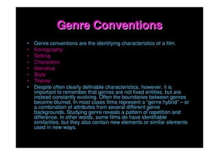 Genre Conventions
•   Genre conventions are the identifying characteristics of a film.
•   Iconography
•   Setting
•   Characters
•   Narrative
•   Style
•   Theme
•   Despite often clearly definable characteristics, however, it is
    important to remember that genres are not fixed entities, but are
    instead constantly evolving. Often the boundaries between genres
    become blurred. In most cases films represent a “genre hybrid” – or
    a combination of attributes from several different genre
    backgrounds. Studying genre reveals a pattern of repetition and
    difference. In other words, some films do have identifiable
    similarities, but they also contain new elements or similar elements
    used in new ways.
 