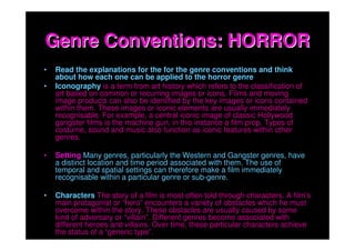 Genre Conventions: HORROR
•   Read the explanations for the for the genre conventions and think
    about how each one can be applied to the horror genre
•   Iconography is a term from art history which refers to the classification of
    art based on common or recurring images or icons. Films and moving
    image products can also be identified by the key images or icons contained
    within them. These images or iconic elements are usually immediately
    recognisable. For example, a central iconic image of classic Hollywood
    gangster films is the machine gun, in this instance a film prop. Types of
    costume, sound and music also function as iconic features within other
    genres.

•   Setting Many genres, particularly the Western and Gangster genres, have
    a distinct location and time period associated with them. The use of
    temporal and spatial settings can therefore make a film immediately
    recognisable within a particular genre or sub-genre.

•   Characters The story of a film is most often told through characters. A film’s
    main protagonist or “hero” encounters a variety of obstacles which he must
    overcome within the story. These obstacles are usually caused by some
    kind of adversary or “villain”. Different genres become associated with
    different heroes and villains. Over time, these particular characters achieve
    the status of a “generic type”.
 
