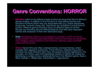 Genre Conventions: HORROR
•   Narrative refers to the different types of story structure that films of different
    genres employ, in addition to the narrative or story-telling devices and
    narrative moments which they are associated with (e.g. chase sequences,
    shoot-outs, romantic kisses etc). Narratives are all based on some form of
    conflict. Different genres therefore focus on different types of conflict.
    Genres can therefore also be differentiated by how they each represent
    conflict and resolution in their own distinctive ways.

•   Style Iconography refers to actual objects or sounds in a film or moving
    image product, whereas style specifically refers to how these are presented.
    This category mainly relates to use of camera, lighting, colour and both
    audio and visual tone.

•   Theme Genre films are often underpinned by universal themes, which
    increase their appeal to audiences. These themes, underpinning a film’s
    narrative are most effective when they are based on binary oppositions. For
    example, Jim Kitses used anthropological studies of folklore as a basis for
    identifying a number of key underlying themes in the Western genre; East v.
    West, Garden v. Wilderness, Industrialism v. Agrarianism.
 