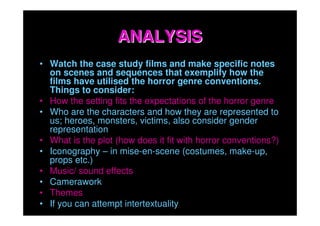 ANALYSIS
• Watch the case study films and make specific notes
  on scenes and sequences that exemplify how the
  films have utilised the horror genre conventions.
  Things to consider:
• How the setting fits the expectations of the horror genre
• Who are the characters and how they are represented to
  us; heroes, monsters, victims, also consider gender
  representation
• What is the plot (how does it fit with horror conventions?)
• Iconography – in mise-en-scene (costumes, make-up,
  props etc.)
• Music/ sound effects
• Camerawork
• Themes
• If you can attempt intertextuality
 